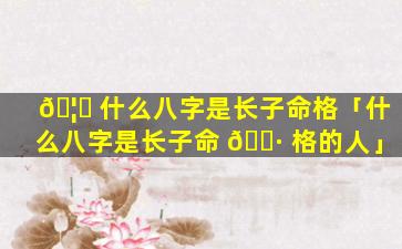 🦉 什么八字是长子命格「什么八字是长子命 🕷 格的人」